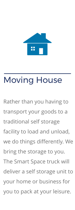 Moving House   Rather than you having to transport your goods to a traditional self storage facility to load and unload, we do things differently. We bring the storage to you. The Smart Space truck will deliver a self storage unit to your home or business for you to pack at your leisure.